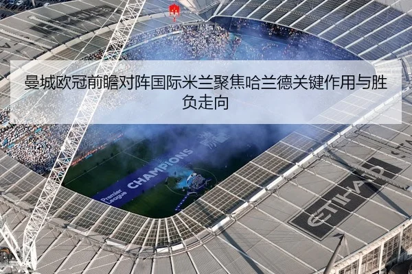 曼城欧冠前瞻对阵国际米兰聚焦哈兰德关键作用与胜负走向